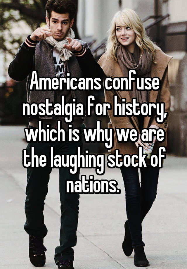 Americans confuse nostalgia for history, which is why we are the laughing stock of nations. 