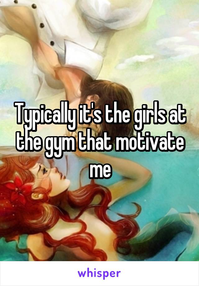 Typically it's the girls at the gym that motivate me