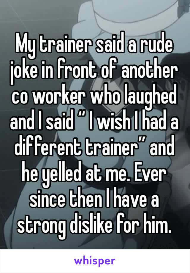 My trainer said a rude joke in front of another co worker who laughed and I said “ I wish I had a different trainer” and he yelled at me. Ever since then I have a strong dislike for him. 