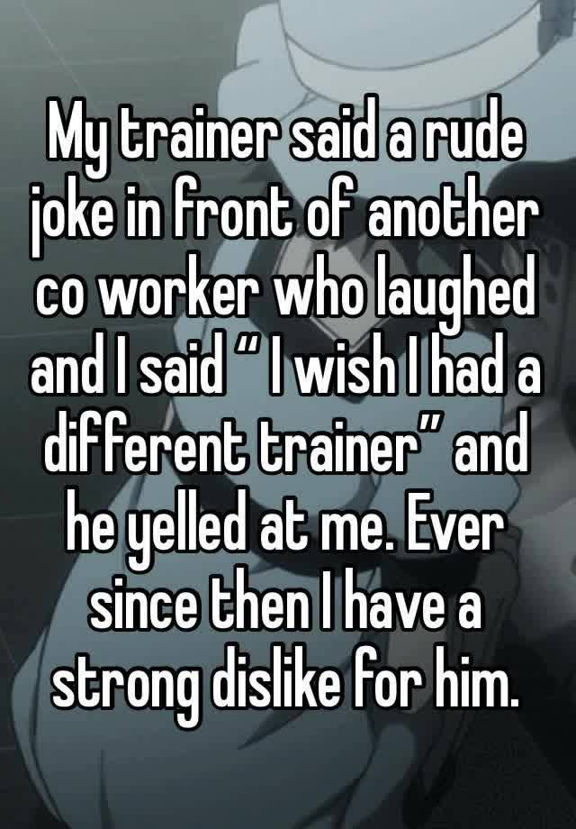 My trainer said a rude joke in front of another co worker who laughed and I said “ I wish I had a different trainer” and he yelled at me. Ever since then I have a strong dislike for him. 