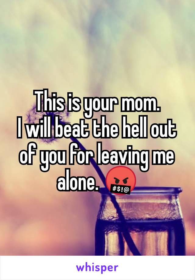 This is your mom.
I will beat the hell out of you for leaving me alone. 🤬