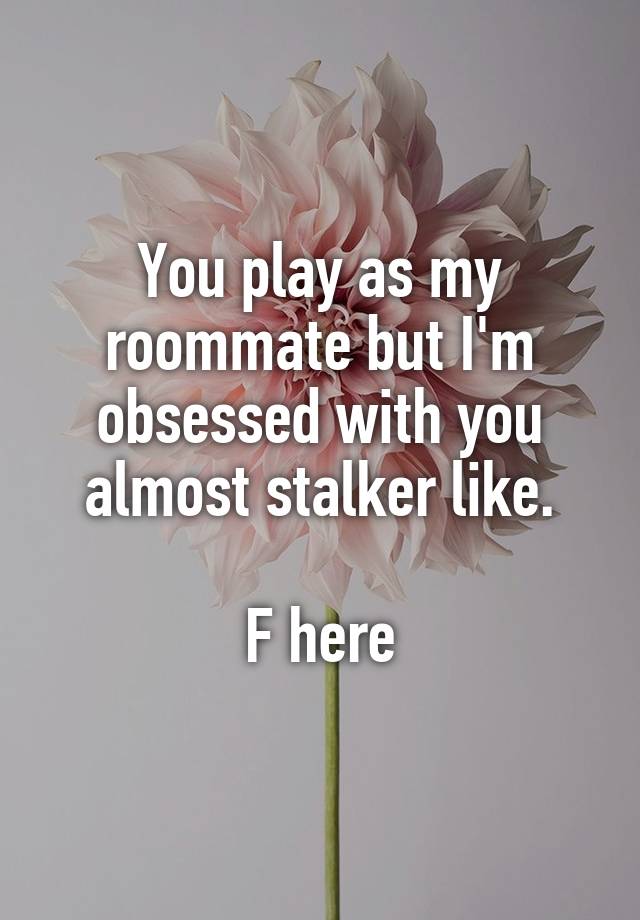 You play as my roommate but I'm obsessed with you almost stalker like.

F here