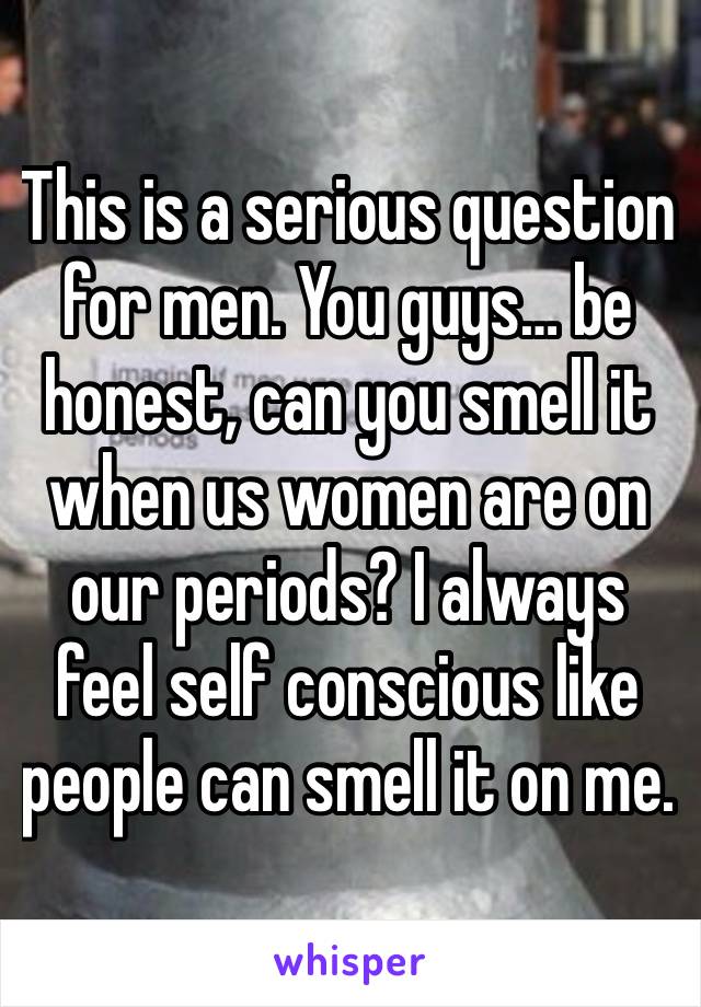 This is a serious question for men. You guys… be honest, can you smell it when us women are on our periods? I always feel self conscious like people can smell it on me.