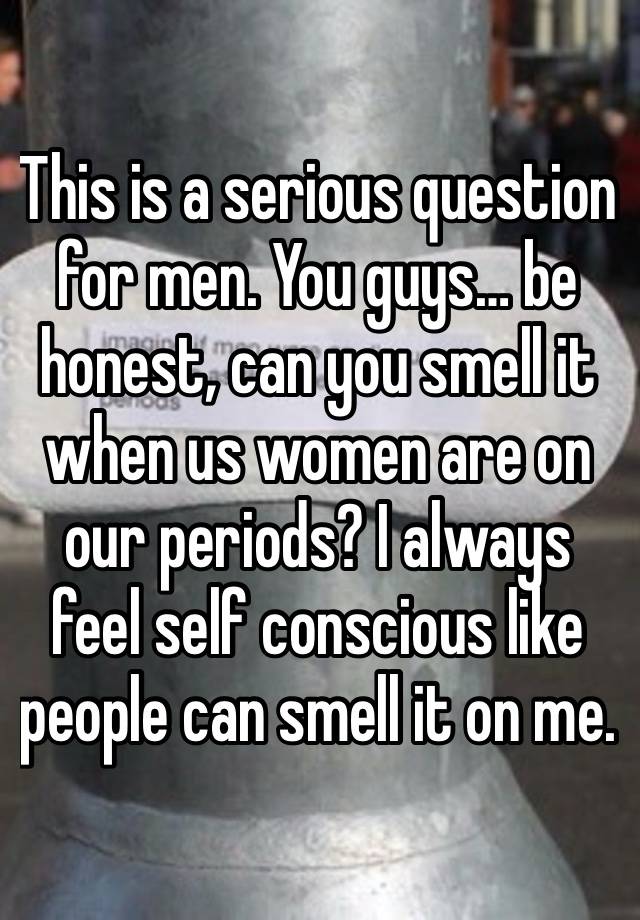 This is a serious question for men. You guys… be honest, can you smell it when us women are on our periods? I always feel self conscious like people can smell it on me.