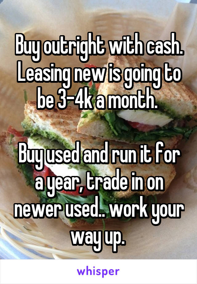 Buy outright with cash. Leasing new is going to be 3-4k a month. 

Buy used and run it for a year, trade in on newer used.. work your way up. 