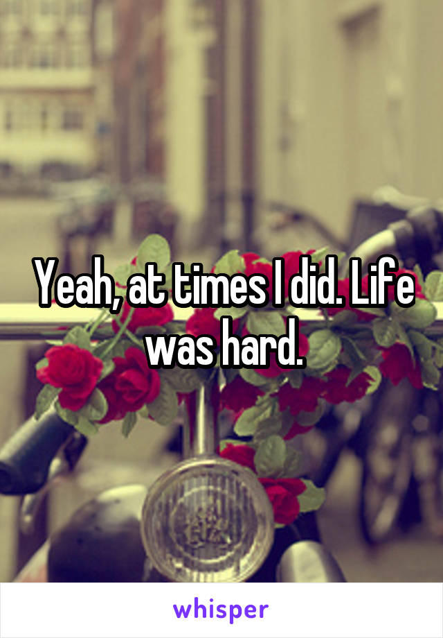 Yeah, at times I did. Life was hard.