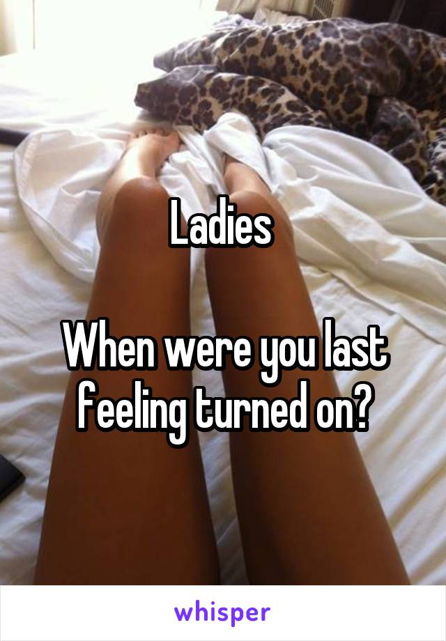 Ladies 

When were you last feeling turned on?