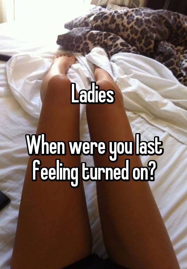 Ladies 

When were you last feeling turned on?