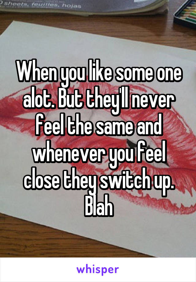 When you like some one alot. But they'll never feel the same and whenever you feel close they switch up. Blah