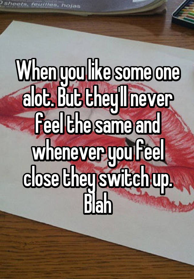 When you like some one alot. But they'll never feel the same and whenever you feel close they switch up. Blah