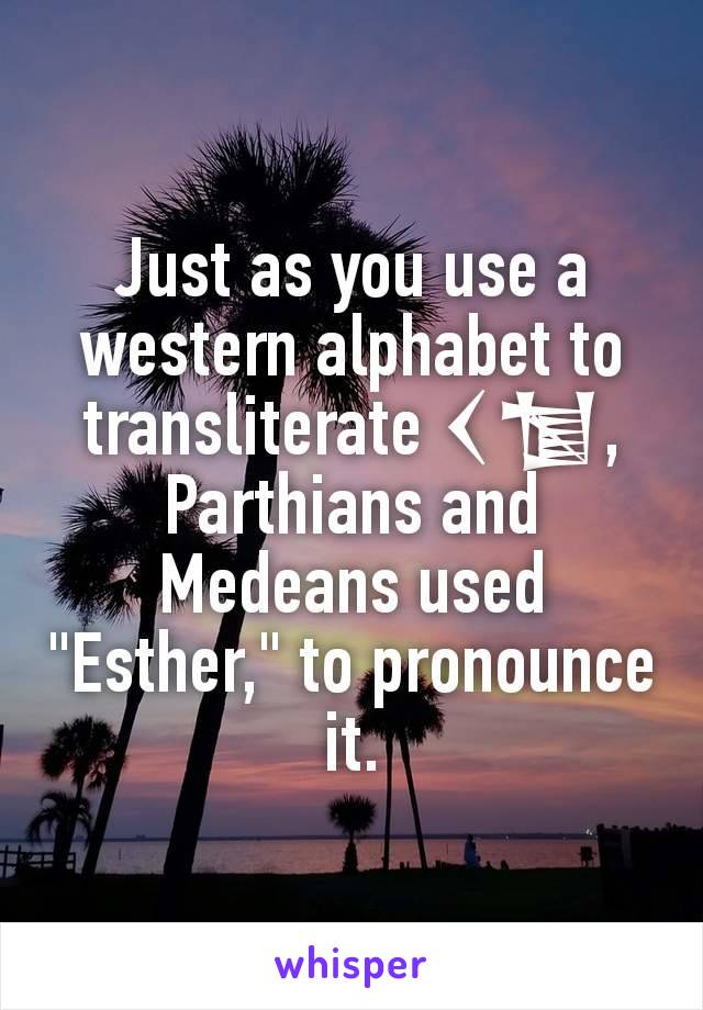 Just as you use a western alphabet to transliterate 𒌋𒁯, Parthians and Medeans used "Esther," to pronounce it.