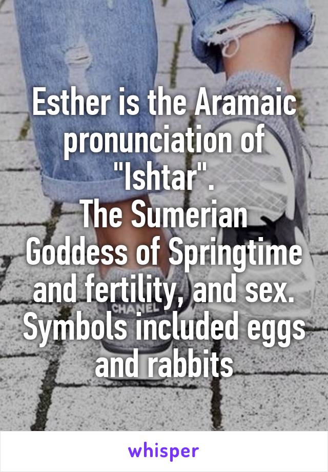 Esther is the Aramaic pronunciation of "Ishtar".
The Sumerian Goddess of Springtime and fertility, and sex. Symbols included eggs and rabbits