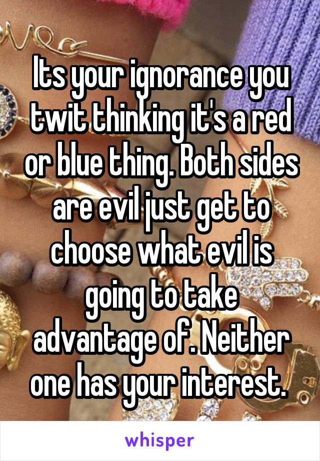 Its your ignorance you twit thinking it's a red or blue thing. Both sides are evil just get to choose what evil is going to take advantage of. Neither one has your interest. 