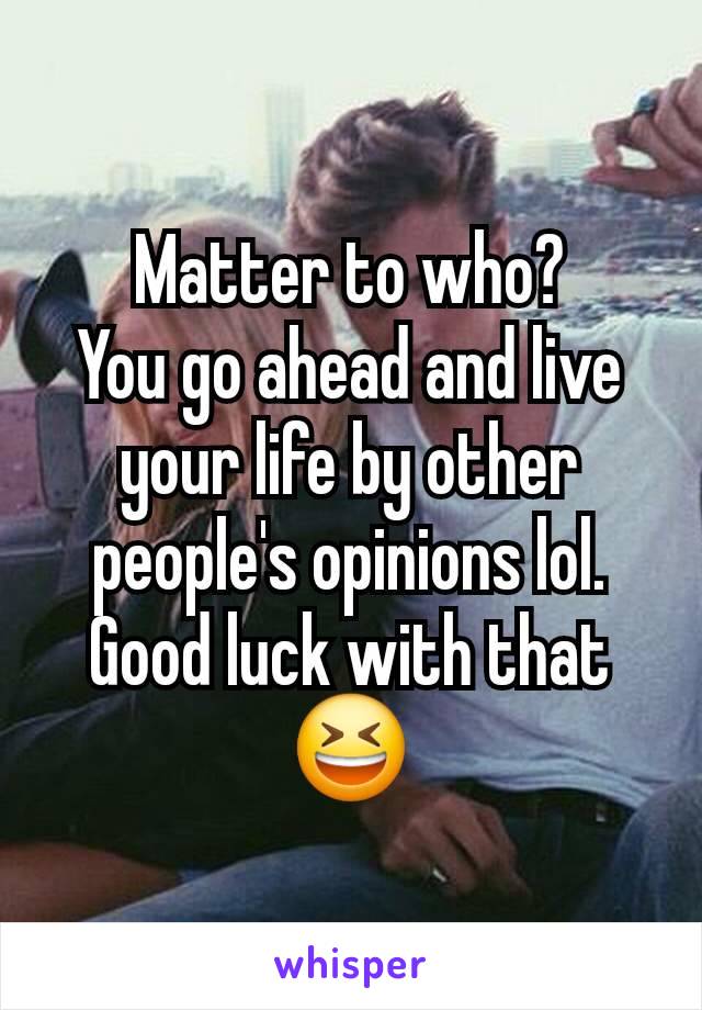 Matter to who?
You go ahead and live your life by other people's opinions lol. Good luck with that 😆