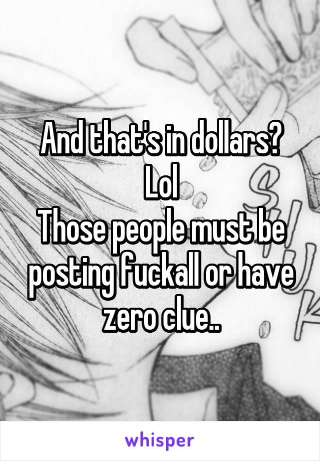 And that's in dollars? Lol
Those people must be posting fuckall or have zero clue..