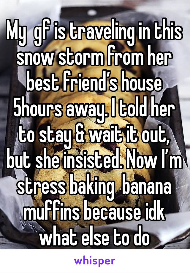 My  gf is traveling in this snow storm from her best friend’s house 5hours away. I told her to stay & wait it out, but she insisted. Now I’m stress baking  banana muffins because idk what else to do 