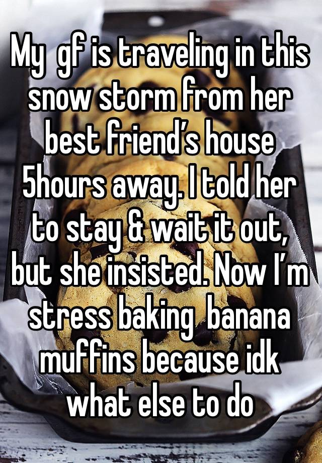 My  gf is traveling in this snow storm from her best friend’s house 5hours away. I told her to stay & wait it out, but she insisted. Now I’m stress baking  banana muffins because idk what else to do 