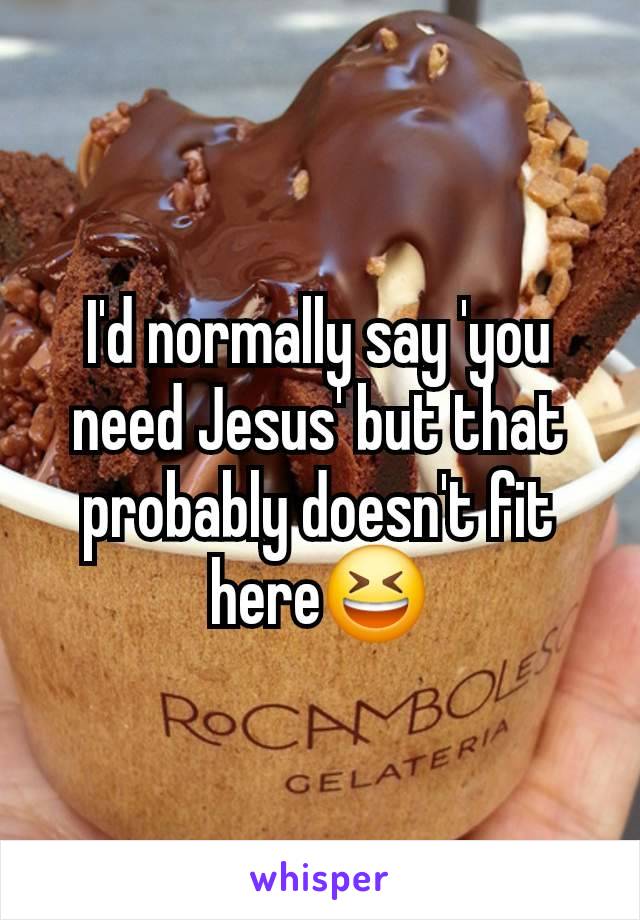 I'd normally say 'you need Jesus' but that probably doesn't fit here😆