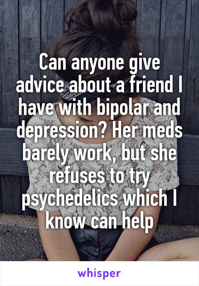 Can anyone give advice about a friend I have with bipolar and depression? Her meds barely work, but she refuses to try psychedelics which I know can help