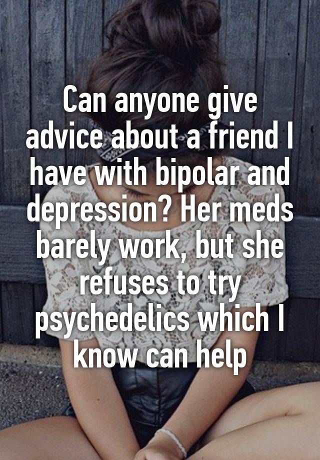 Can anyone give advice about a friend I have with bipolar and depression? Her meds barely work, but she refuses to try psychedelics which I know can help