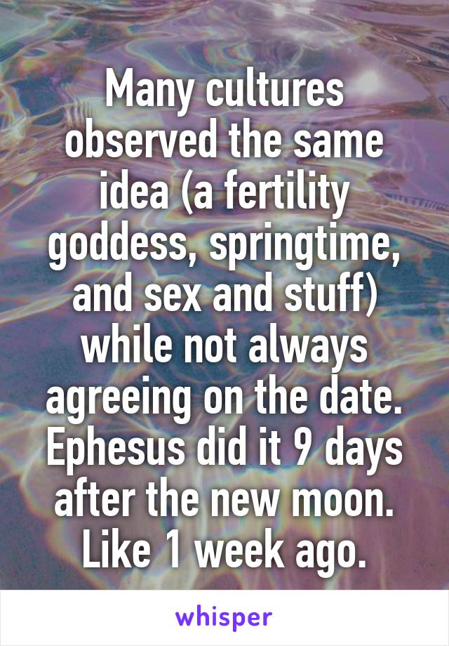 Many cultures observed the same idea (a fertility goddess, springtime, and sex and stuff) while not always agreeing on the date. Ephesus did it 9 days after the new moon. Like 1 week ago.