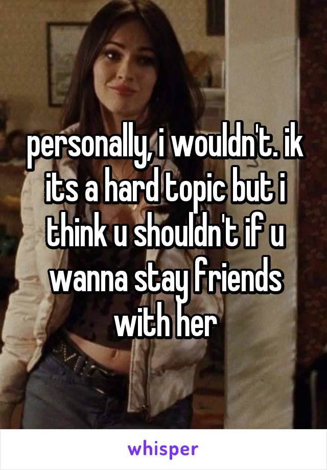 personally, i wouldn't. ik its a hard topic but i think u shouldn't if u wanna stay friends with her