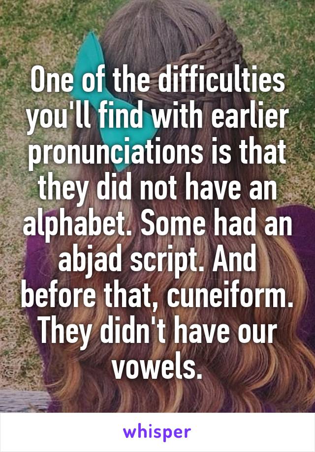 One of the difficulties you'll find with earlier pronunciations is that they did not have an alphabet. Some had an abjad script. And before that, cuneiform. They didn't have our vowels.