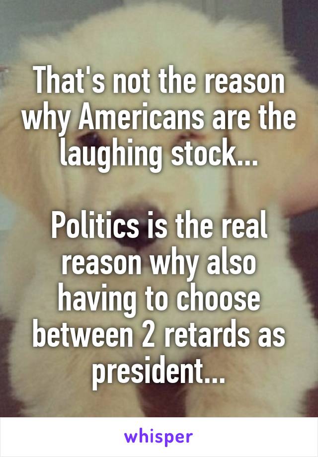 That's not the reason why Americans are the laughing stock...

Politics is the real reason why also having to choose between 2 retards as president...