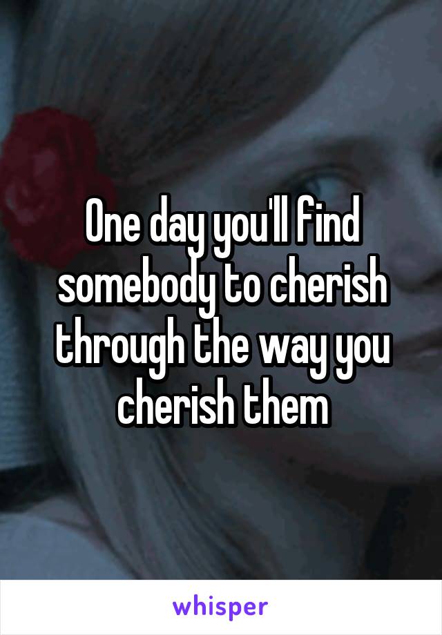 One day you'll find somebody to cherish through the way you cherish them