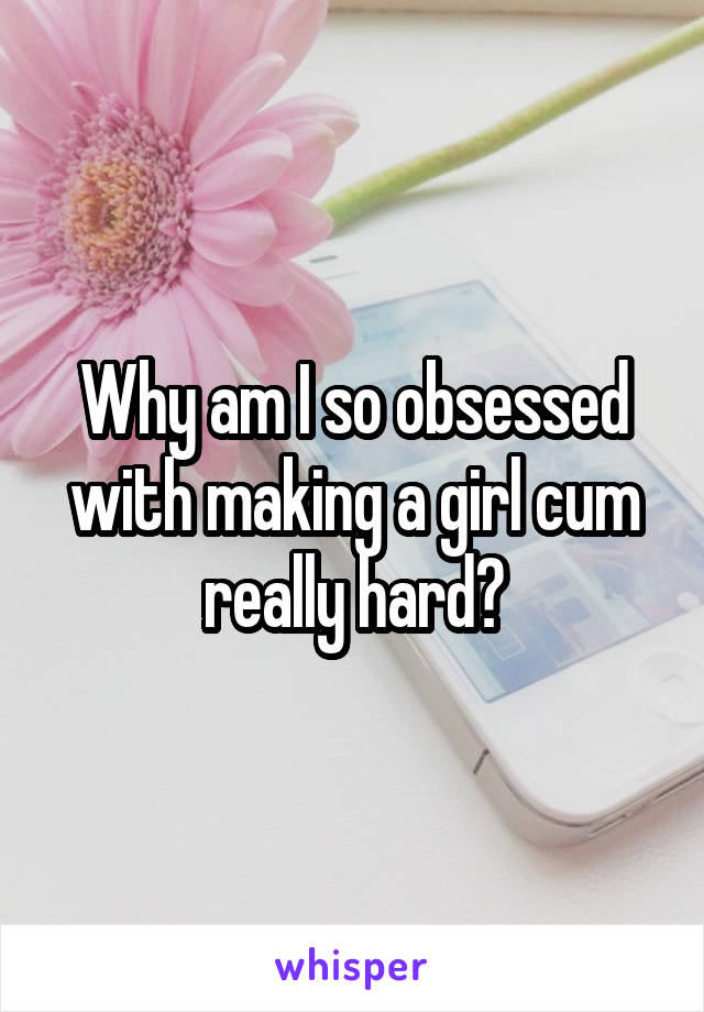 Why am I so obsessed with making a girl cum really hard?