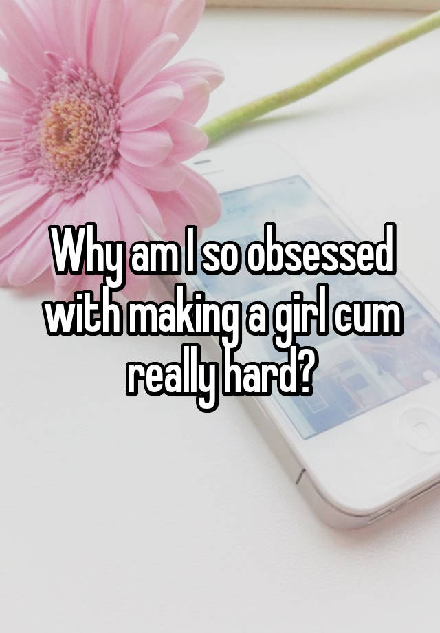 Why am I so obsessed with making a girl cum really hard?