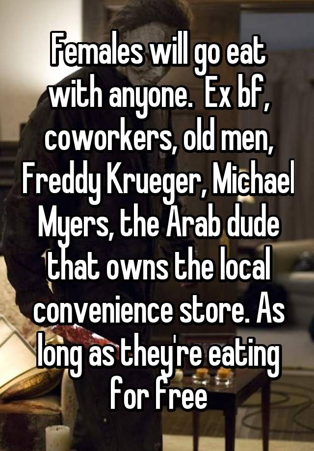 Females will go eat with anyone.  Ex bf, coworkers, old men, Freddy Krueger, Michael Myers, the Arab dude that owns the local convenience store. As long as they're eating for free