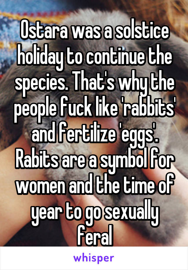 Ostara was a solstice holiday to continue the species. That's why the people fuck like 'rabbits' and fertilize 'eggs'. Rabits are a symbol for women and the time of year to go sexually feral