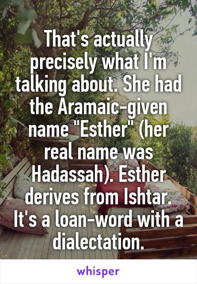 That's actually precisely what I'm talking about. She had the Aramaic-given name "Esther" (her real name was Hadassah). Esther derives from Ishtar. It's a loan-word with a dialectation.