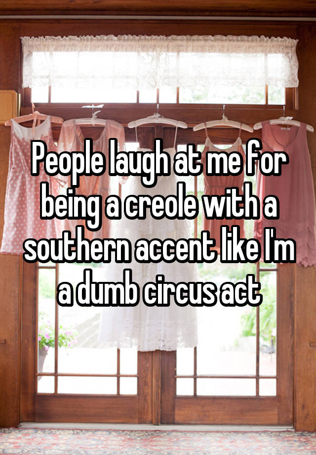 People laugh at me for being a creole with a southern accent like I'm a dumb circus act