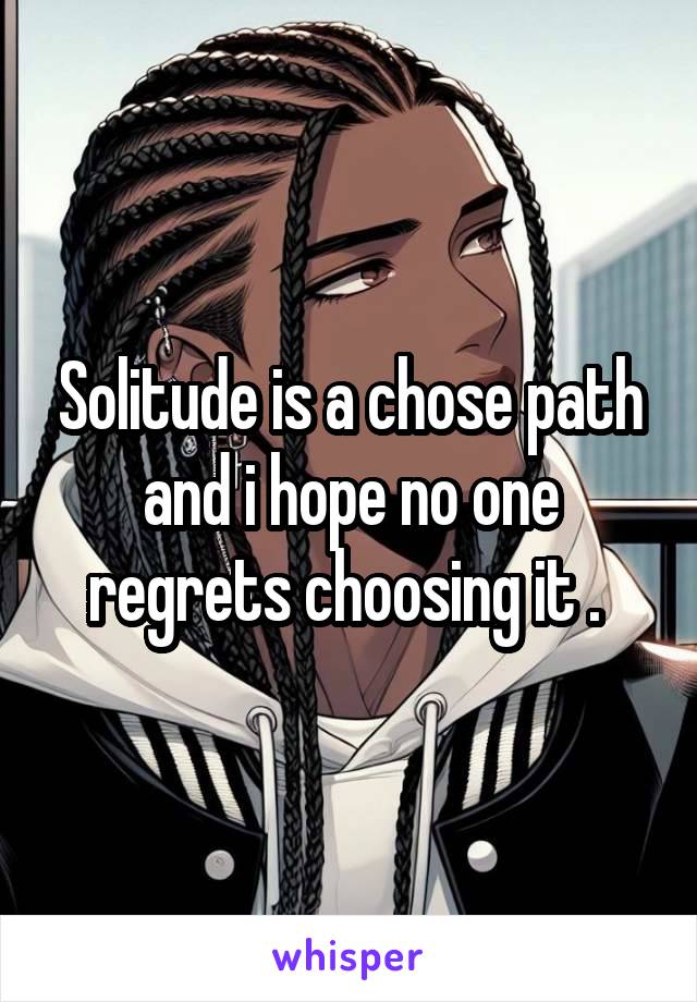 Solitude is a chose path and i hope no one regrets choosing it . 