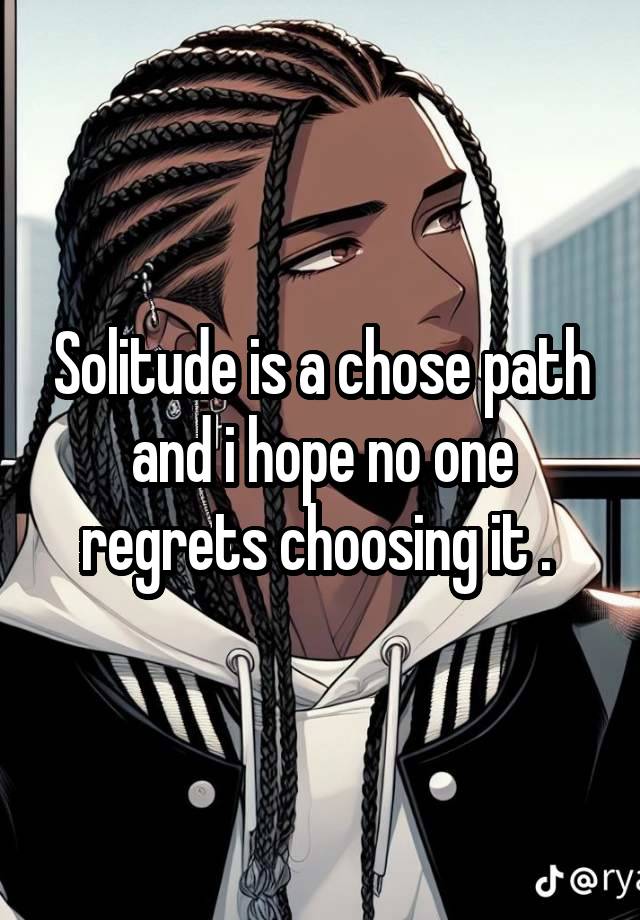 Solitude is a chose path and i hope no one regrets choosing it . 