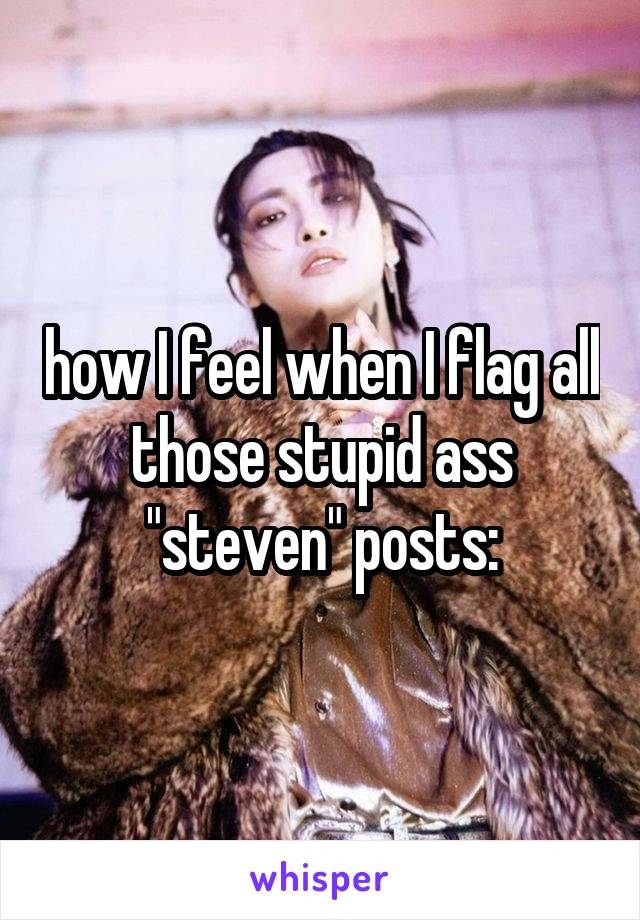 how I feel when I flag all those stupid ass "steven" posts: