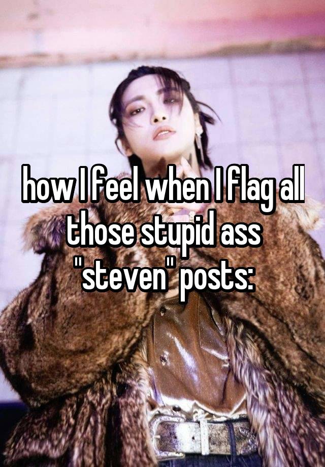 how I feel when I flag all those stupid ass "steven" posts: