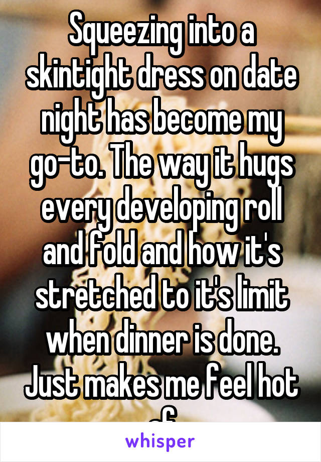 Squeezing into a skintight dress on date night has become my go-to. The way it hugs every developing roll and fold and how it's stretched to it's limit when dinner is done. Just makes me feel hot af