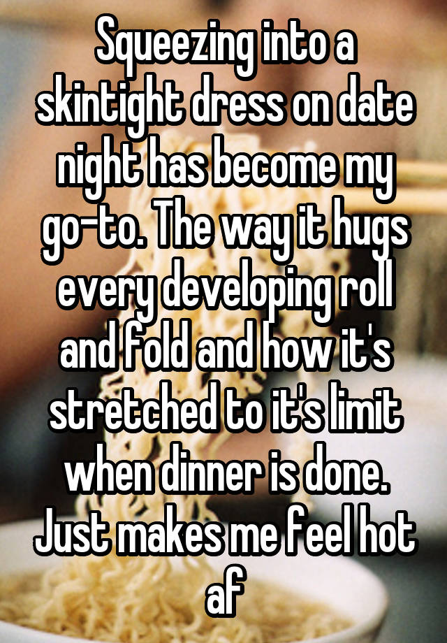 Squeezing into a skintight dress on date night has become my go-to. The way it hugs every developing roll and fold and how it's stretched to it's limit when dinner is done. Just makes me feel hot af