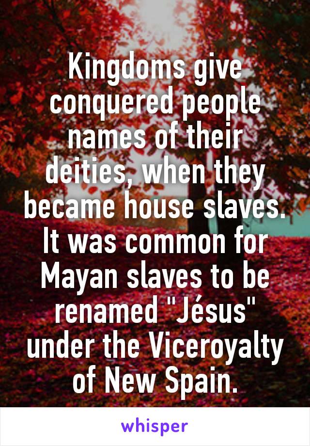 Kingdoms give conquered people names of their deities, when they became house slaves. It was common for Mayan slaves to be renamed "Jésus" under the Viceroyalty of New Spain.