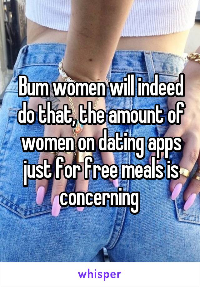 Bum women will indeed do that, the amount of women on dating apps just for free meals is concerning 