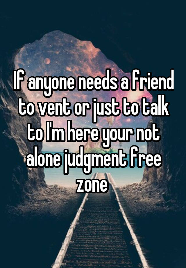 If anyone needs a friend to vent or just to talk to I'm here your not alone judgment free zone 