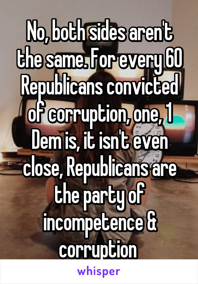 No, both sides aren't the same. For every 60 Republicans convicted of corruption, one, 1 Dem is, it isn't even close, Republicans are the party of incompetence & corruption 