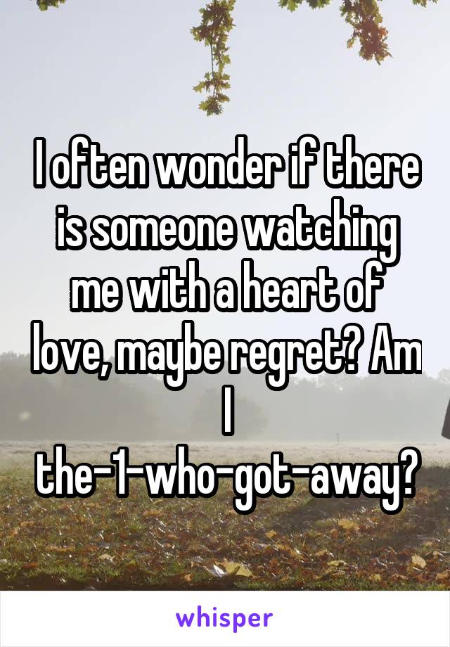 I often wonder if there is someone watching me with a heart of love, maybe regret? Am I the-1-who-got-away?