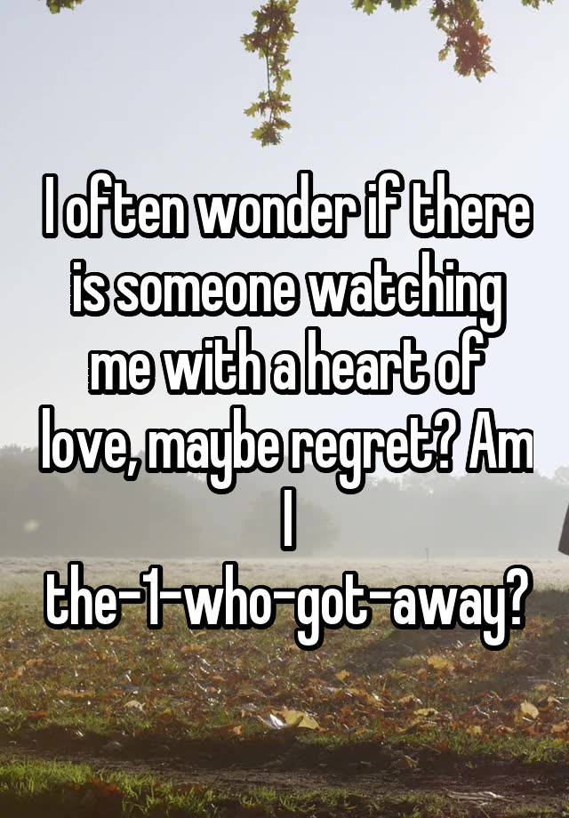 I often wonder if there is someone watching me with a heart of love, maybe regret? Am I the-1-who-got-away?