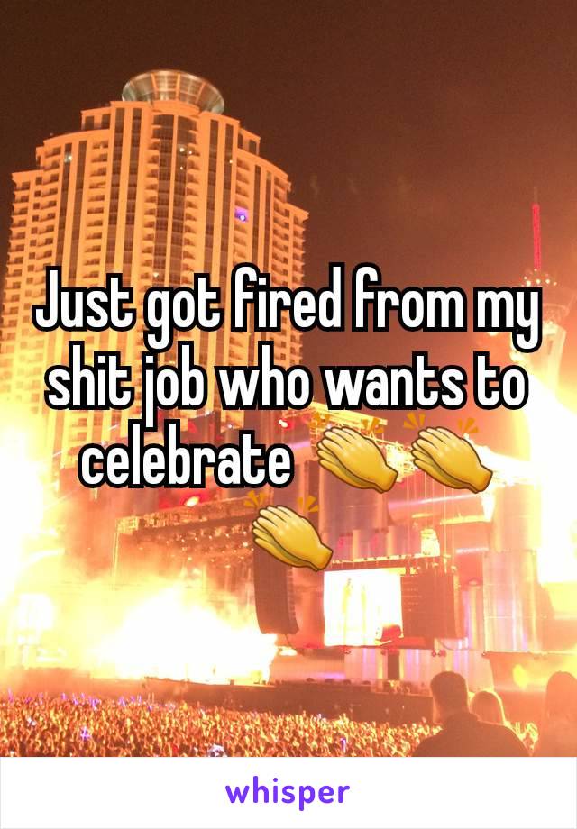 Just got fired from my shit job who wants to celebrate 👏👏👏