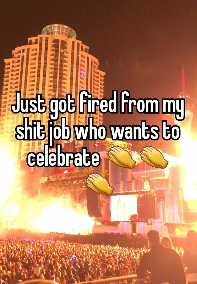 Just got fired from my shit job who wants to celebrate 👏👏👏