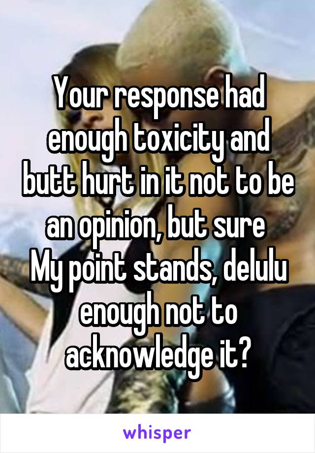 Your response had enough toxicity and butt hurt in it not to be an opinion, but sure 
My point stands, delulu enough not to acknowledge it?